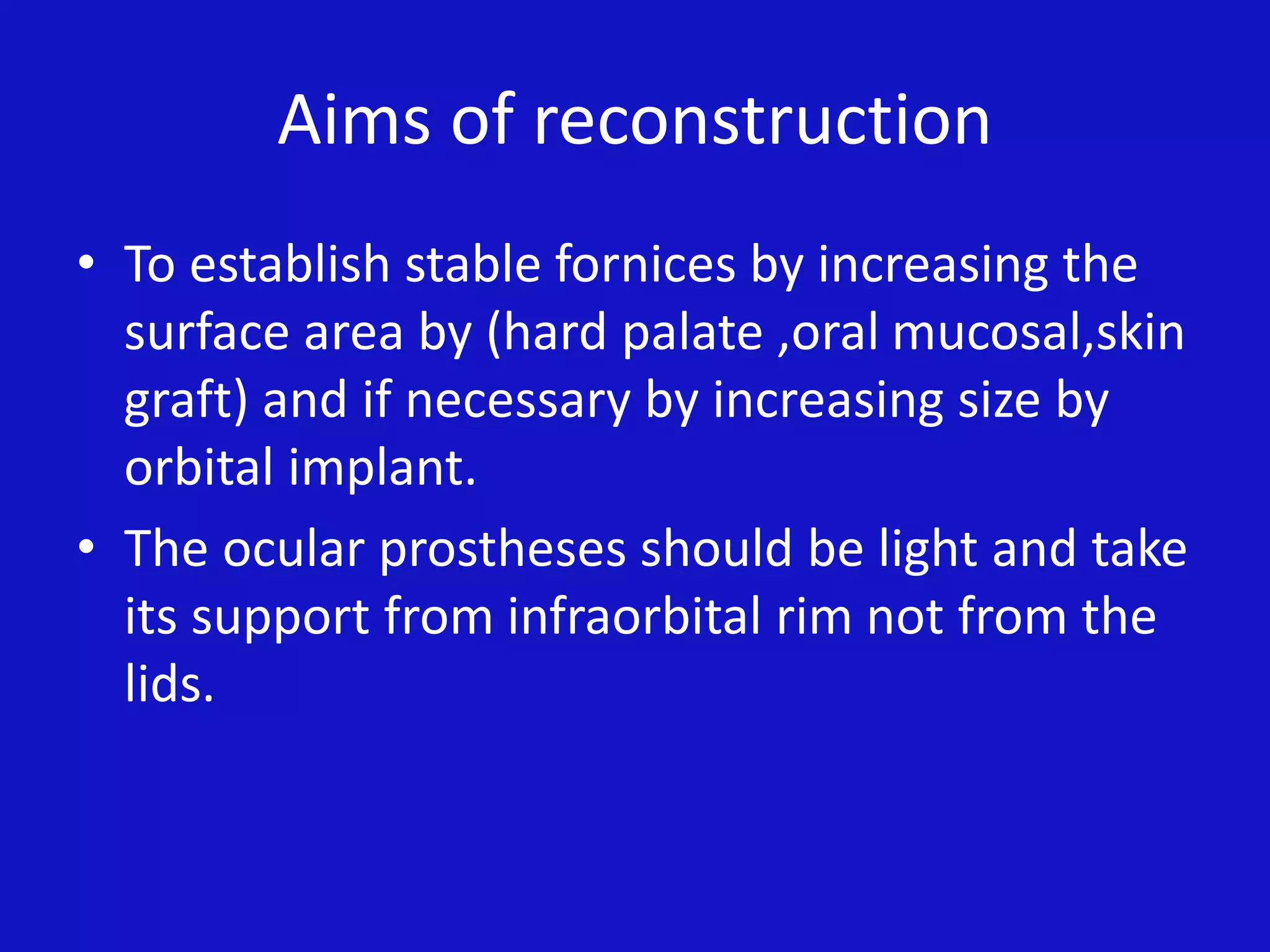 Aims of reconstruction
• To establish stable fornices by increasing the
surface area by (hard palate ,oral mucosal,skin
graft) and if necessary by increasing size by
orbital implant.
• The ocular prostheses should be light and take
its support from infraorbital rim not from the
lids.
 