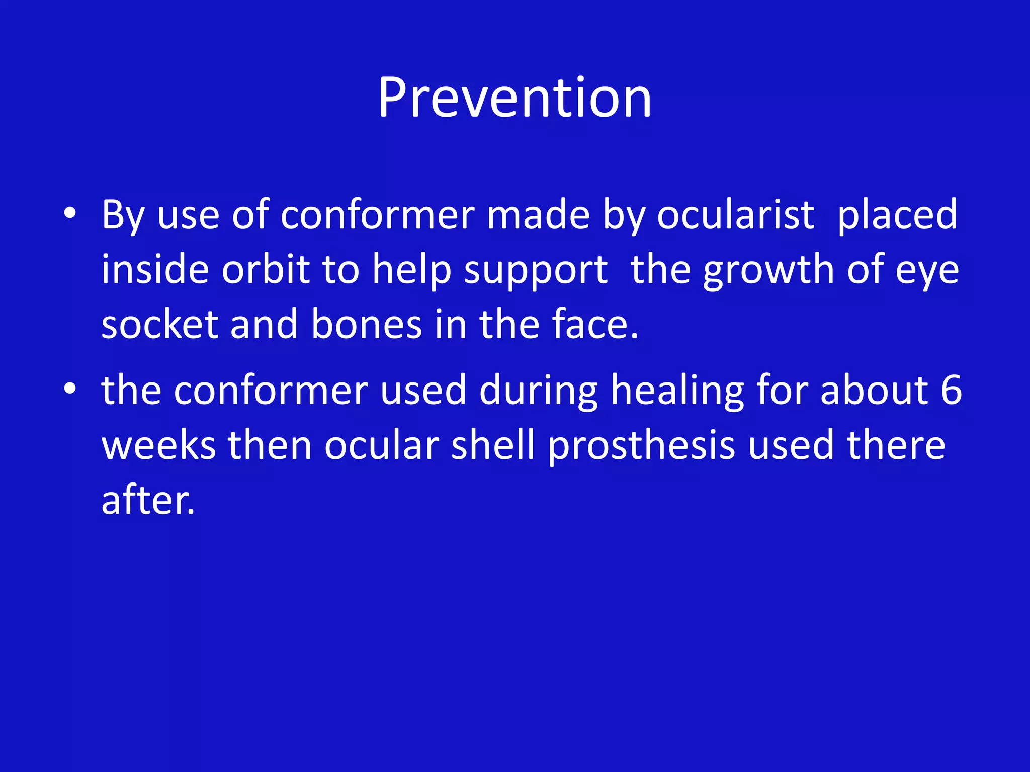 Prevention
• By use of conformer made by ocularist placed
inside orbit to help support the growth of eye
socket and bones in the face.
• the conformer used during healing for about 6
weeks then ocular shell prosthesis used there
after.
 
