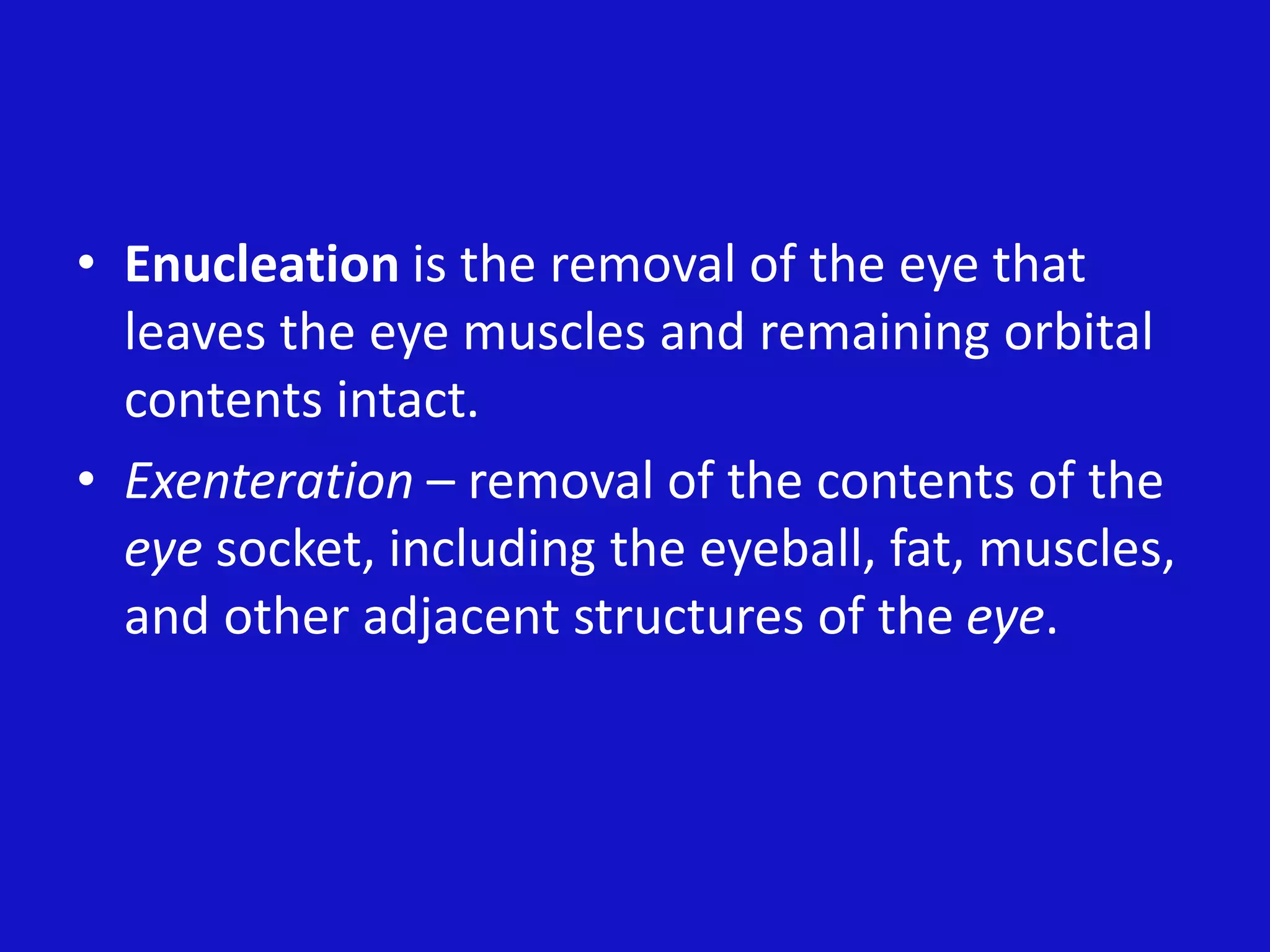 • Enucleation is the removal of the eye that
leaves the eye muscles and remaining orbital
contents intact.
• Exenteration – removal of the contents of the
eye socket, including the eyeball, fat, muscles,
and other adjacent structures of the eye.
 