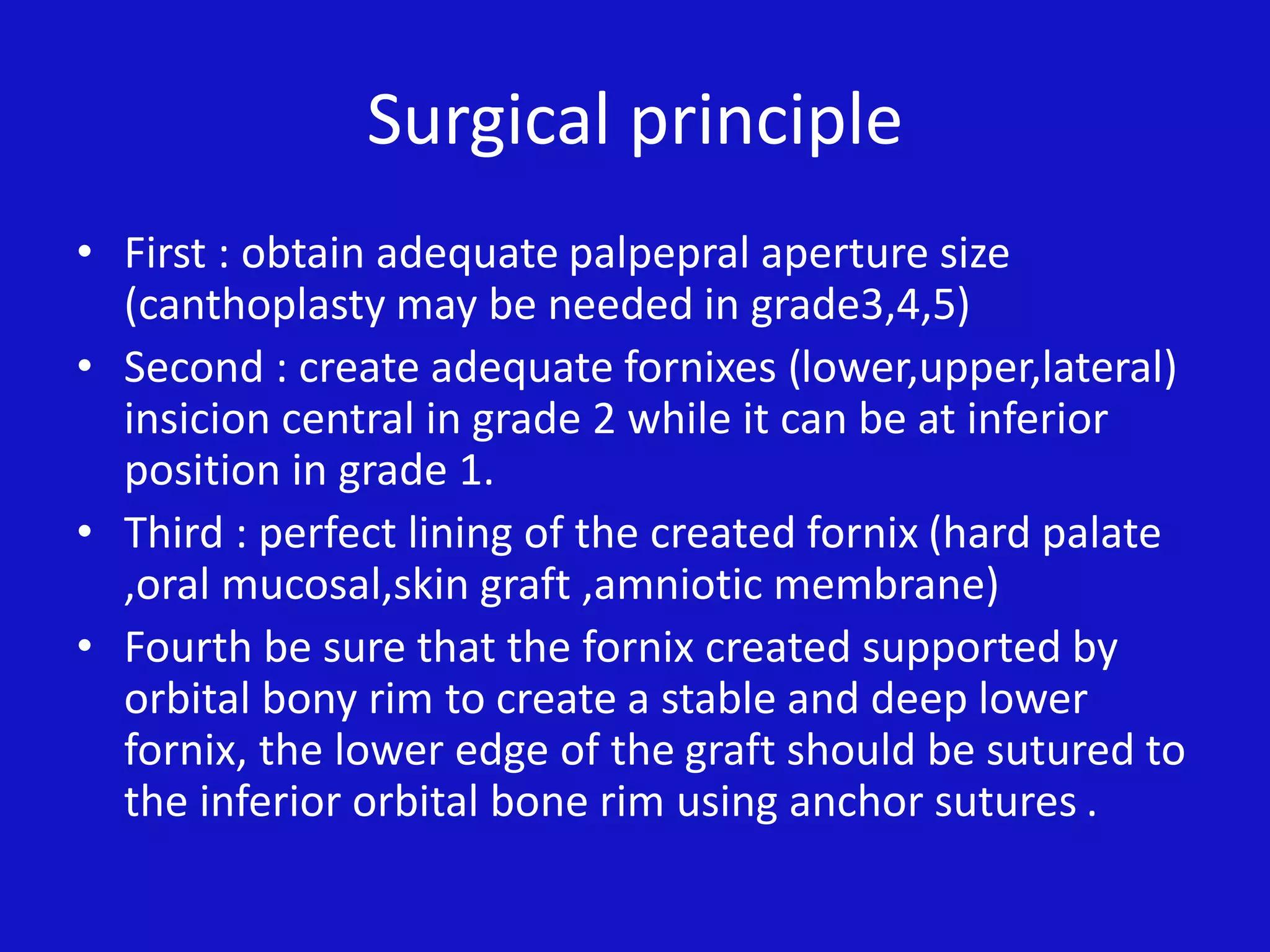 Surgical principle
• First : obtain adequate palpepral aperture size
(canthoplasty may be needed in grade3,4,5)
• Second : create adequate fornixes (lower,upper,lateral)
insicion central in grade 2 while it can be at inferior
position in grade 1.
• Third : perfect lining of the created fornix (hard palate
,oral mucosal,skin graft ,amniotic membrane)
• Fourth be sure that the fornix created supported by
orbital bony rim to create a stable and deep lower
fornix, the lower edge of the graft should be sutured to
the inferior orbital bone rim using anchor sutures .
 