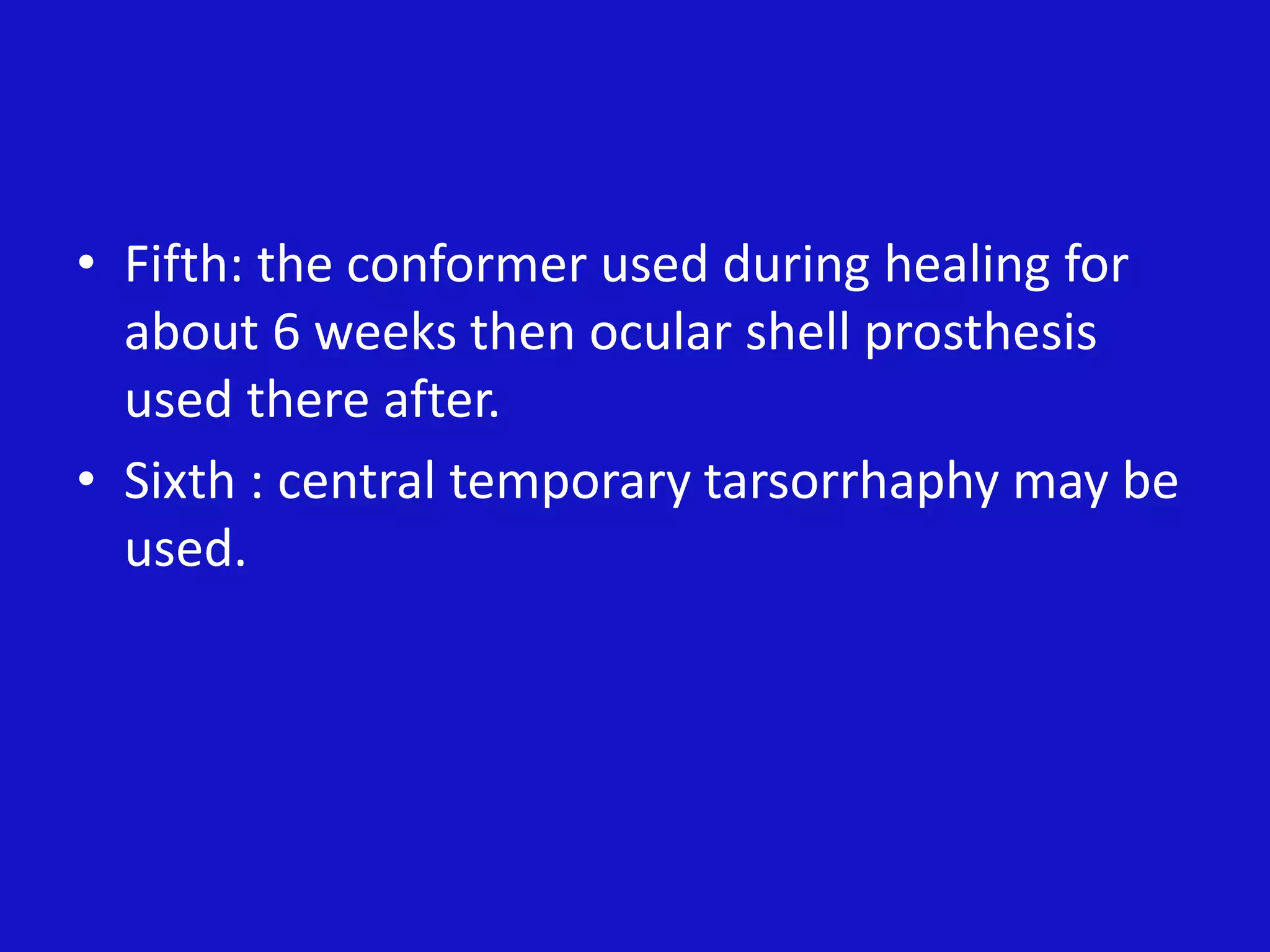 • Fifth: the conformer used during healing for
about 6 weeks then ocular shell prosthesis
used there after.
• Sixth : central temporary tarsorrhaphy may be
used.
 