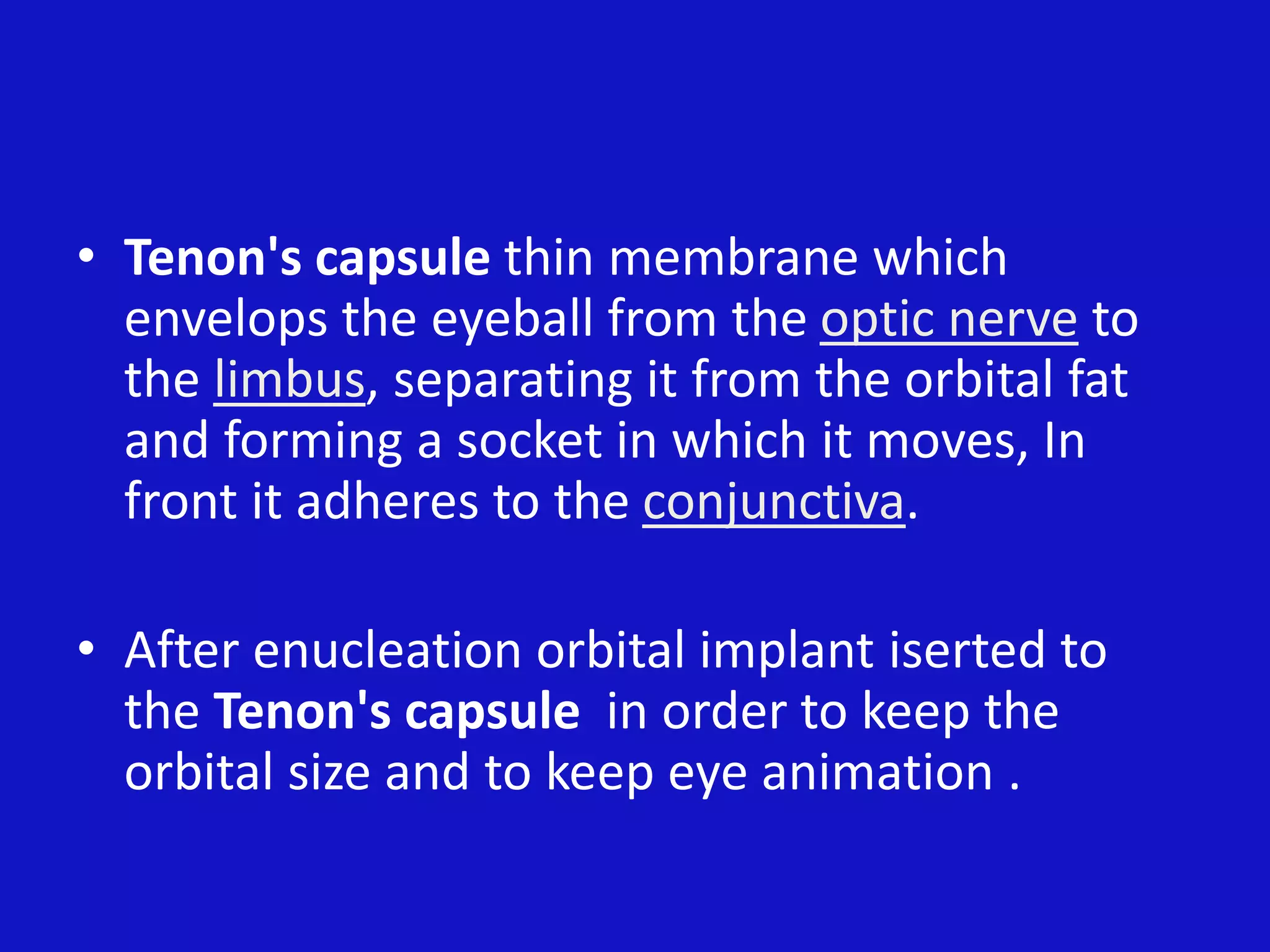 • Tenon's capsule thin membrane which
envelops the eyeball from the optic nerve to
the limbus, separating it from the orbital fat
and forming a socket in which it moves, In
front it adheres to the conjunctiva.
• After enucleation orbital implant iserted to
the Tenon's capsule in order to keep the
orbital size and to keep eye animation .
 