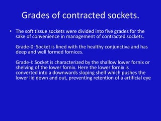 Grades of contracted sockets.
• The soft tissue sockets were divided into five grades for the
sake of convenience in management of contracted sockets.
Grade-0: Socket is lined with the healthy conjunctiva and has
deep and well formed fornices.
Grade-I: Socket is characterized by the shallow lower fornix or
shelving of the lower fornix. Here the lower fornix is
converted into a downwards sloping shelf which pushes the
lower lid down and out, preventing retention of a artificial eye
 
