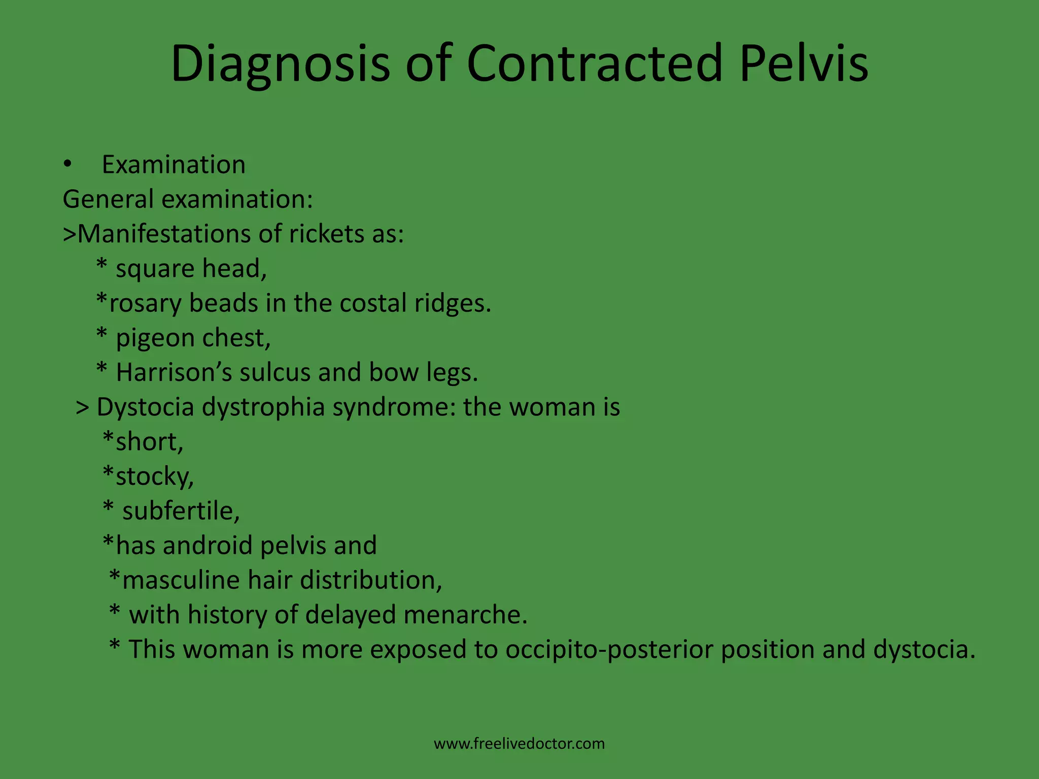 Diagnosis of Contracted PelvisExaminationGeneral examination:>Manifestations of rickets as:     * square head,     *rosary beads in the costal ridges.     * pigeon chest,     * Harrison’s sulcus and bow legs.  > Dystociadystrophia syndrome: the woman is      *short,      *stocky,      * subfertile,      *has android pelvis and       *masculine hair distribution,         * with history of delayed menarche.       * This woman is more exposed to occipito-posterior position and dystocia.www.freelivedoctor.com