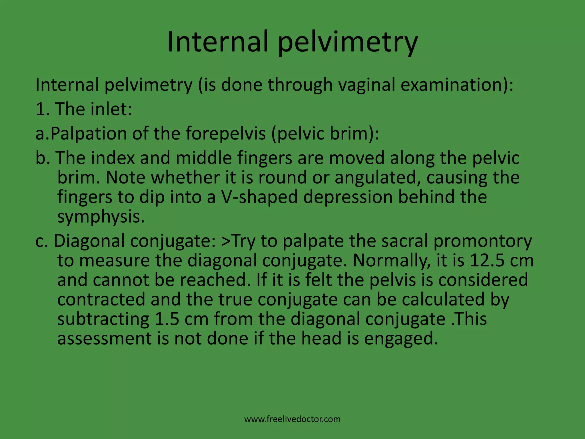 Diagnosis of Contracted PelvisPelvimetry: It is assessment of the pelvic diameters and capacity done at 38-39 weeks. It includes:1.Clinical pelvimetry:A.Internalpelvimetry for:> inlet,>cavity, and> outlet.B.Externalpelvimetry for:> inlet and >outlet.www.freelivedoctor.com