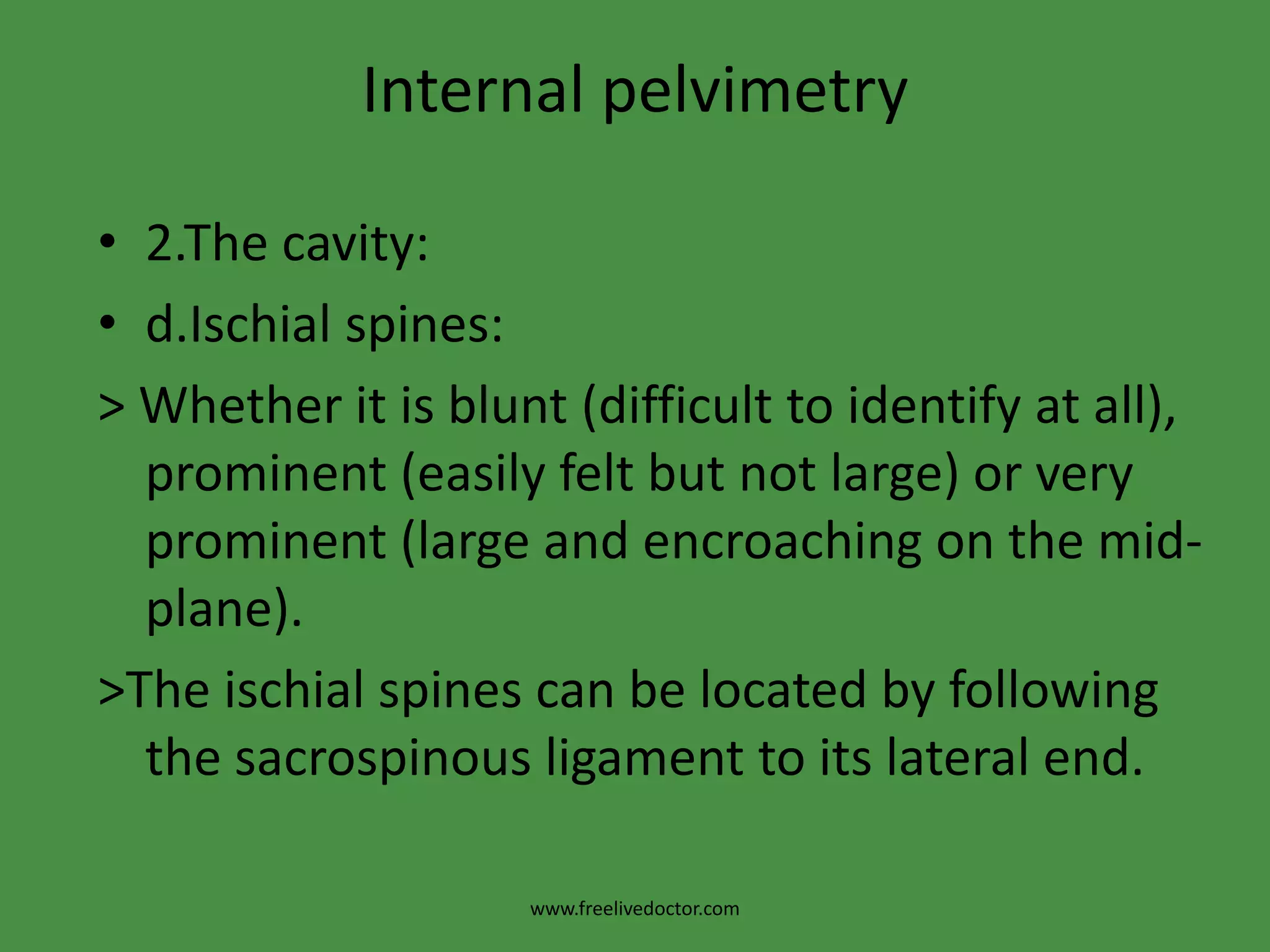 Internal pelvimetryInternal pelvimetry (is done through vaginal examination): 1. The inlet:a.Palpation of the forepelvis (pelvic brim):b. The index and middle fingers are moved along the pelvic brim. Note whether it is round or angulated, causing the fingers to dip into a V-shaped depression behind the symphysis.c. Diagonal conjugate: >Try to palpate the sacral promontory to measure the diagonal conjugate. Normally, it is 12.5 cm and cannot be reached. If it is felt the pelvis is considered contracted and the true conjugate can be calculated by subtracting 1.5 cm from the diagonal conjugate .This assessment is not done if the head is engaged.www.freelivedoctor.com