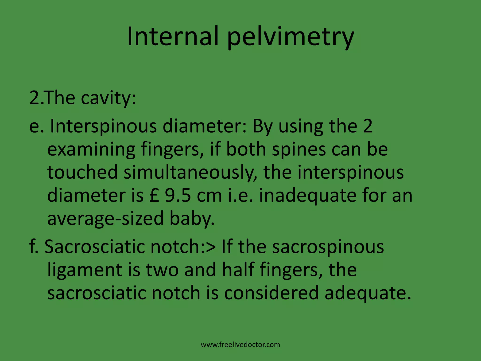 Internal pelvimetry2.The cavity:a.Height, thickness and inclination of the symphysis.b. Shape and inclination of the sacrum.c. Side walls: >To determine whether it is straight, convergent or divergent starting from the pelvic brim down to the base of ischial spines in the direction of the base of the ischialtuberosity. Then relation between the index and middle finger of the base of ischial spines and the thumb of the other hand on the ischialtuberosityisdetected. If the thumb is medial the side wall is convergent and if lateral it is divergent.www.freelivedoctor.com