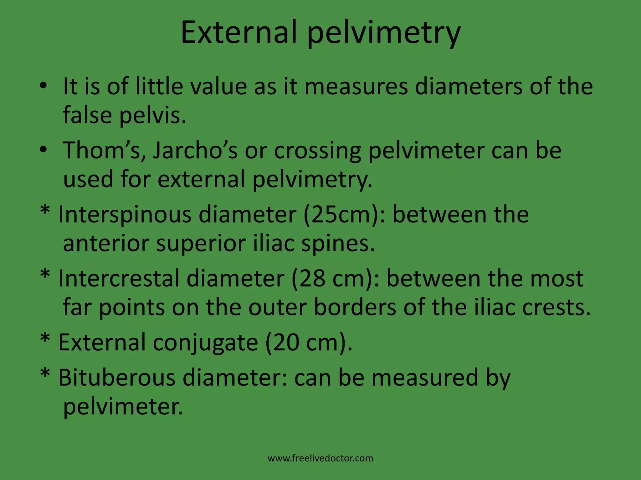 Internal pelvimetry3.The outlet:a. Subpubic angle:> Normally, it admits 2 fingers.b.Bituberous diameter:>Normally, it admits the closed   fist of the hand (4 knuckle).c.Mobility of the coccyx:> by pressing firmly on it while      an external hand on it can determine its mobility. d. Anteroposterior diameter of the outlet:> from the tip of      the sacrum to the inferior edge of the symphysis.www.freelivedoctor.com