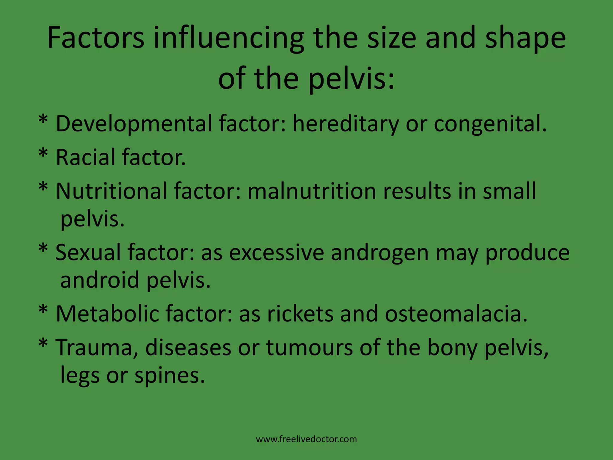 Factors influencing the size and shape of the pelvis:* Developmental factor: hereditary or congenital.* Racial factor.* Nutritional factor: malnutrition results in small pelvis.* Sexual factor: as excessive androgen may produce android pelvis.* Metabolic factor: as rickets and osteomalacia.* Trauma, diseases or tumours of the bony pelvis, legs or spines.www.freelivedoctor.com