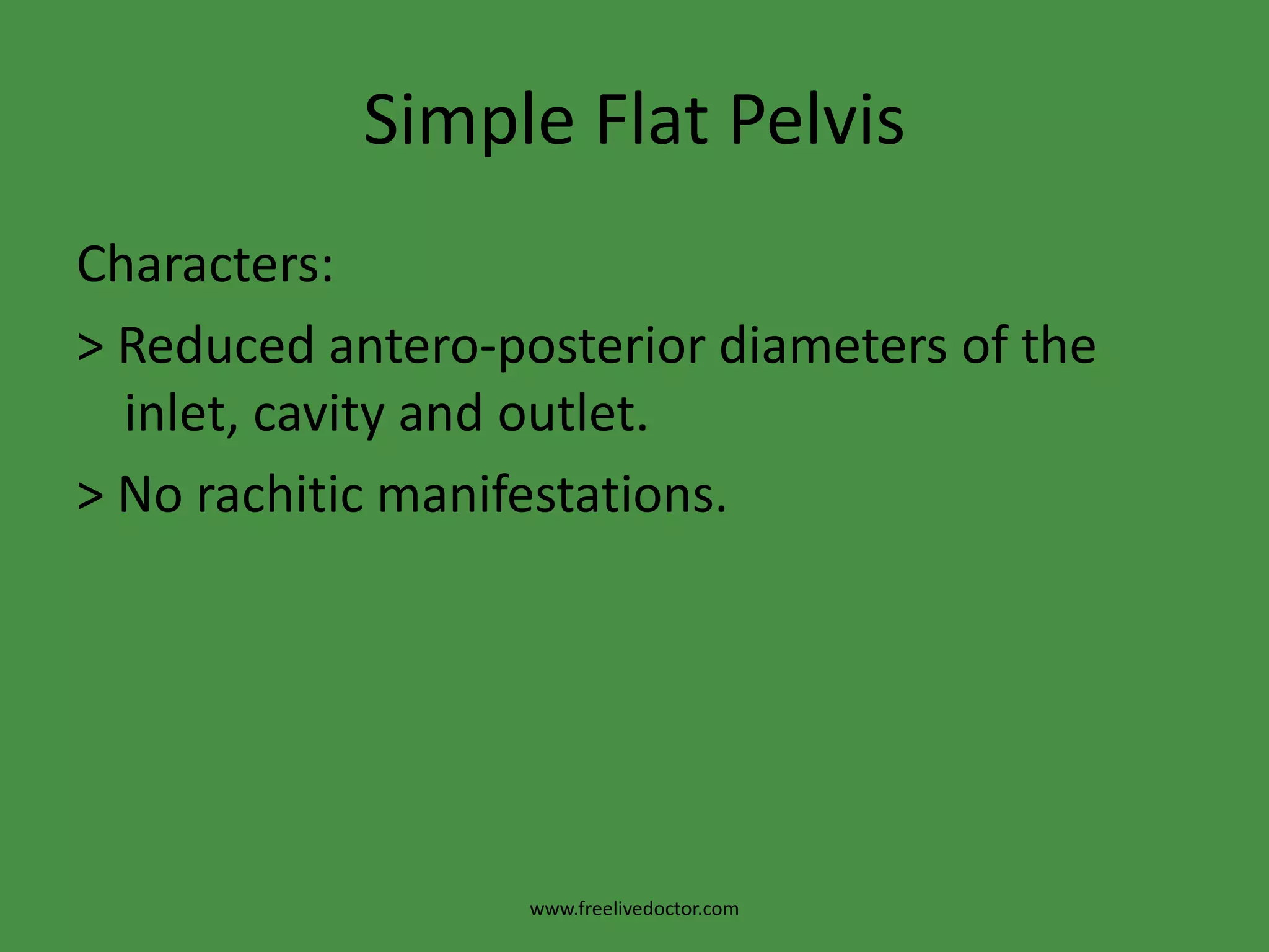 Mechanism of Labour in Contracted PelvisThe Flat Rachitic Pelvis:Characters1. Inlet: reduced antero-posterior diameter.2. The pelvic inclination: is exaggerated due to increased lumbar lordosis.3.The sacrum has the following characters: > The promontory is pushed forwards so the tip is pushed backwards. >Diminished or obliterated concavity. > Bent at the middle may be present.www.freelivedoctor.com