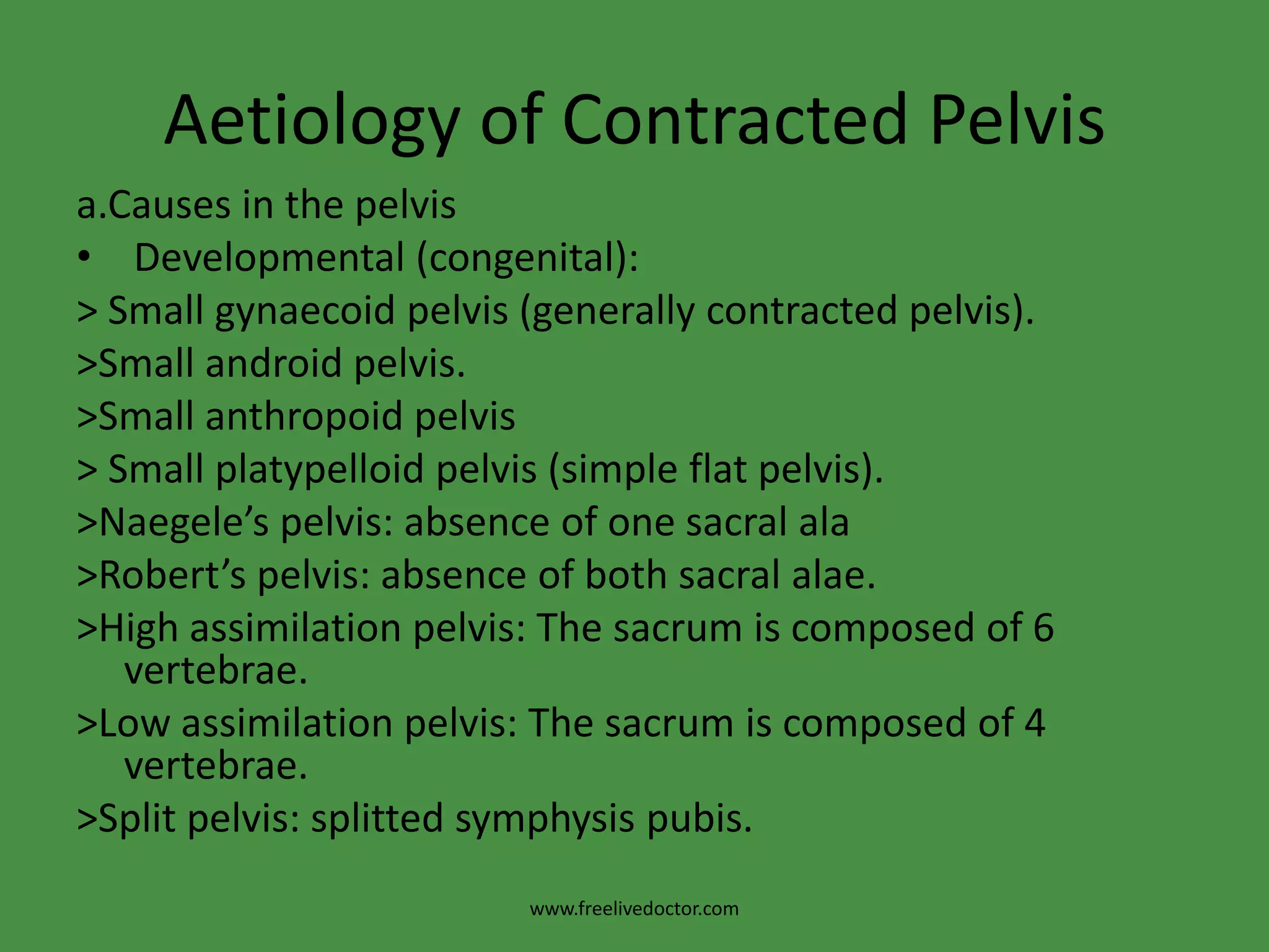 Aetiology of Contracted Pelvisa.Causes in the pelvis Developmental (congenital):> Small gynaecoid pelvis (generally contracted pelvis).>Small android pelvis.>Small anthropoid pelvis> Small platypelloid pelvis (simple flat pelvis).>Naegele’s pelvis: absence of one sacral ala>Robert’s pelvis: absence of both sacral alae.>High assimilation pelvis: The sacrum is composed of 6 vertebrae.>Low assimilation pelvis: The sacrum is composed of 4 vertebrae.>Split pelvis: splittedsymphysis pubis.www.freelivedoctor.com