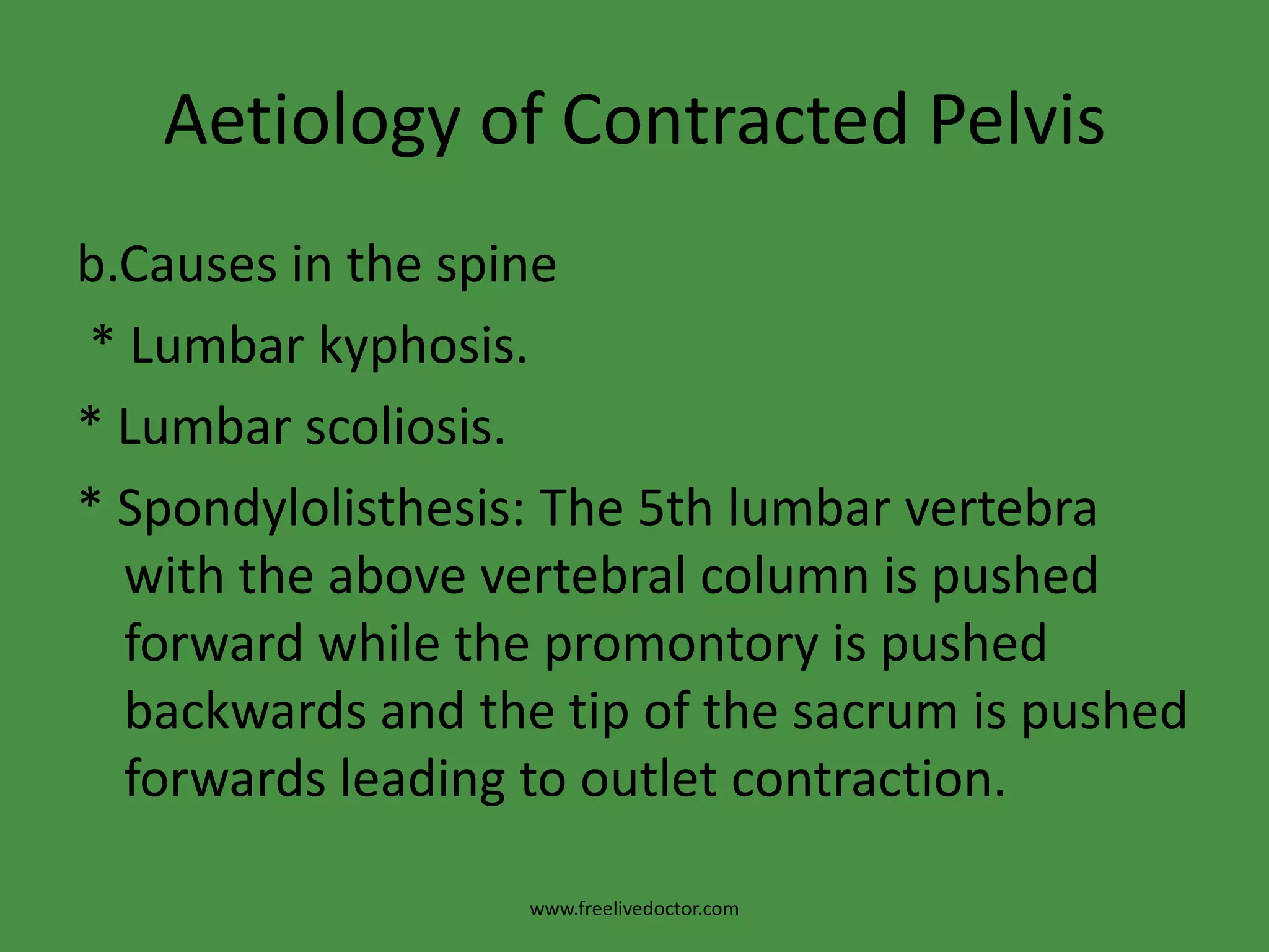 Aetiology of Contracted Pelvisb.Causes in the spine * Lumbar kyphosis.* Lumbar scoliosis.* Spondylolisthesis: The 5th lumbar vertebra with the above vertebral column is pushed forward while the promontory is pushed backwards and the tip of the sacrum is pushed forwards leading to outlet contraction.www.freelivedoctor.com