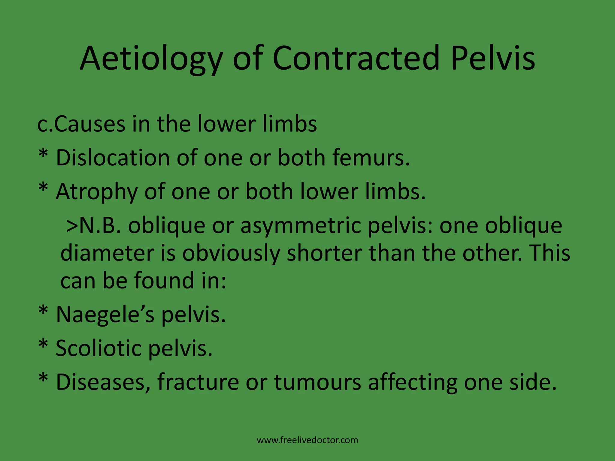 Aetiology of Contracted Pelvisc.Causes in the lower limbs* Dislocation of one or both femurs.* Atrophy of one or both lower limbs.     >N.B. oblique or asymmetric pelvis: one oblique diameter is obviously shorter than the other. This can be found in:* Naegele’s pelvis.* Scoliotic pelvis.* Diseases, fracture or tumours affecting one side.www.freelivedoctor.com
