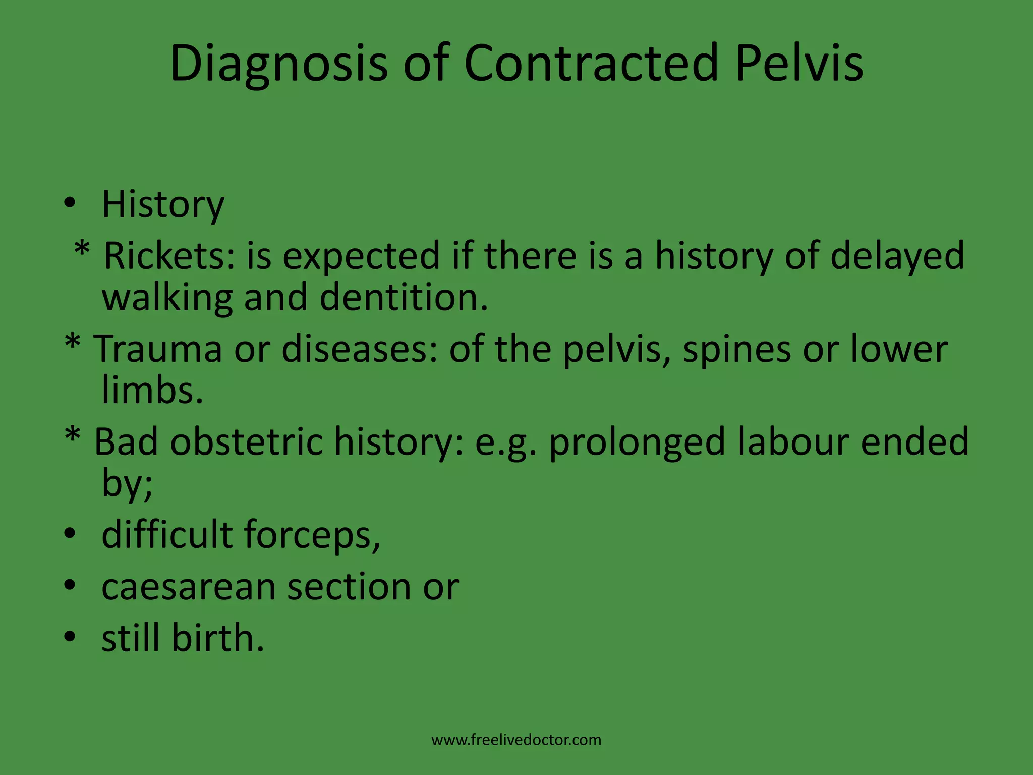 Diagnosis of Contracted PelvisHistory * Rickets: is expected if there is a history of delayed walking and dentition. * Trauma or diseases: of the pelvis, spines or lower limbs.* Bad obstetric history: e.g. prolonged labour ended by;difficult forceps,caesarean section orstill birth.www.freelivedoctor.com