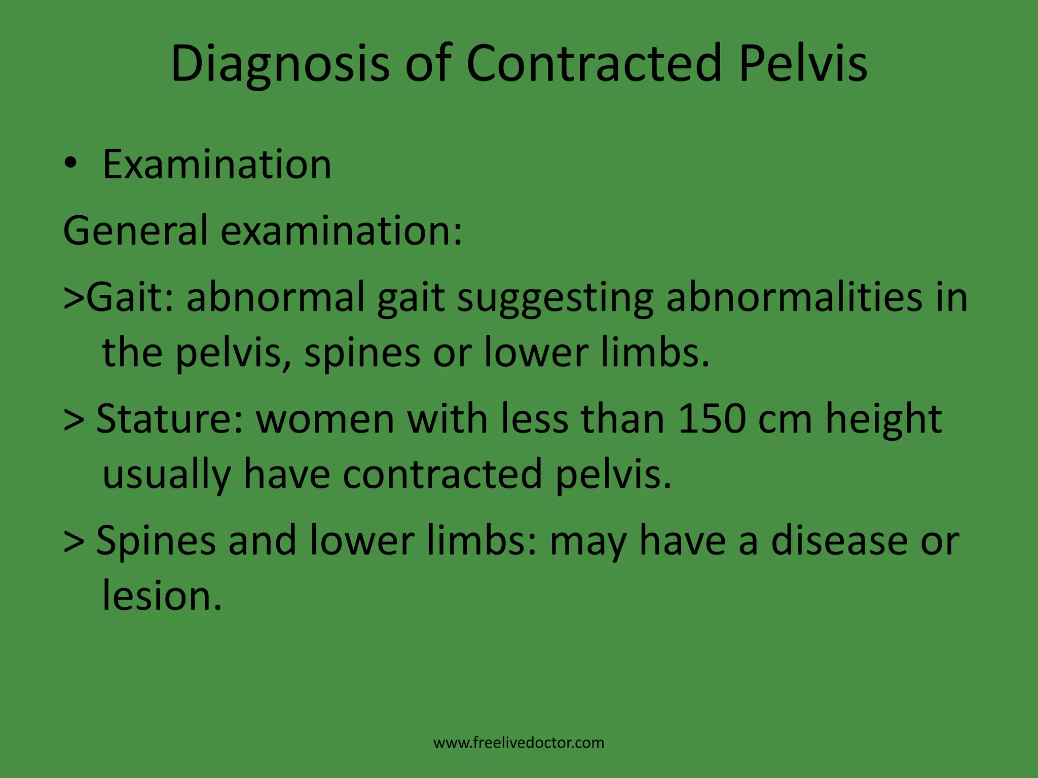 Diagnosis of Contracted PelvisExaminationGeneral examination:>Gait: abnormal gait suggesting abnormalities in the pelvis, spines or lower limbs.> Stature: women with less than 150 cm height usually have contracted pelvis.> Spines and lower limbs: may have a disease or lesion.www.freelivedoctor.com