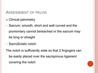 ASSESSMENT OF PELVIS
 Clinical pelvimetry
 Sacrum: smooth, short and well curved and the
promontary cannot bereached or the sacrum may
be long or straight
 SacroSciatic notch:
The notch is sufficiently wide so that 2 fingngers can
be easily placed over the sacrspinous ligament
covering the notch
 