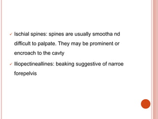  Ischial spines: spines are usually smootha nd
difficult to palpate. They may be prominent or
encroach to the cavty
 Iliopectineallines: beaking suggestive of narroe
forepelvis
 