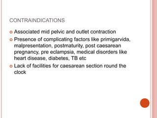 CONTRAINDICATIONS
 Associated mid pelvic and outlet contraction
 Presence of complicating factors like primigarvida,
malpresentation, postmaturity, post caesarean
pregnancy, pre eclampsia, medical disorders like
heart disease, diabetes, TB etc
 Lack of facilities for caesarean section round the
clock
 