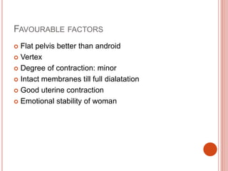 FAVOURABLE FACTORS
 Flat pelvis better than android
 Vertex
 Degree of contraction: minor
 Intact membranes till full dialatation
 Good uterine contraction
 Emotional stability of woman
 