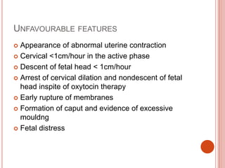 UNFAVOURABLE FEATURES
 Appearance of abnormal uterine contraction
 Cervical <1cm/hour in the active phase
 Descent of fetal head < 1cm/hour
 Arrest of cervical dilation and nondescent of fetal
head inspite of oxytocin therapy
 Early rupture of membranes
 Formation of caput and evidence of excessive
mouldng
 Fetal distress
 