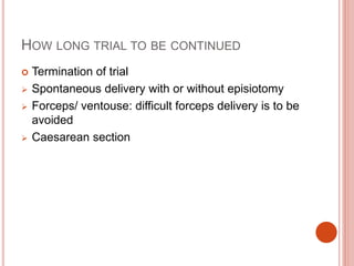 HOW LONG TRIAL TO BE CONTINUED
 Termination of trial
 Spontaneous delivery with or without episiotomy
 Forceps/ ventouse: difficult forceps delivery is to be
avoided
 Caesarean section
 