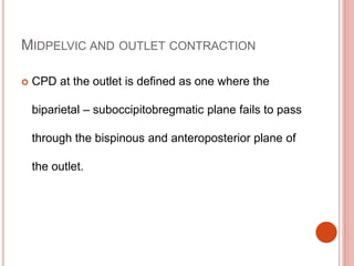 MIDPELVIC AND OUTLET CONTRACTION
 CPD at the outlet is defined as one where the
biparietal – suboccipitobregmatic plane fails to pass
through the bispinous and anteroposterior plane of
the outlet.
 