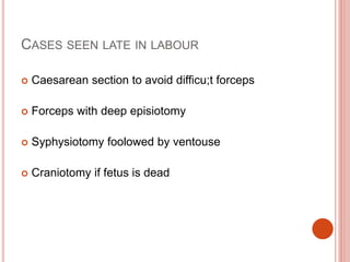 CASES SEEN LATE IN LABOUR
 Caesarean section to avoid difficu;t forceps
 Forceps with deep episiotomy
 Syphysiotomy foolowed by ventouse
 Craniotomy if fetus is dead
 