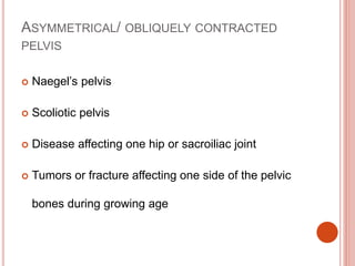 ASYMMETRICAL/ OBLIQUELY CONTRACTED
PELVIS
 Naegel’s pelvis
 Scoliotic pelvis
 Disease affecting one hip or sacroiliac joint
 Tumors or fracture affecting one side of the pelvic
bones during growing age
 