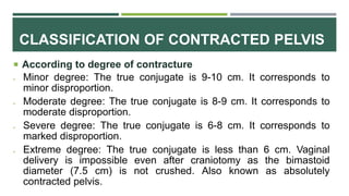 CLASSIFICATION OF CONTRACTED PELVIS
 According to degree of contracture
 Minor degree: The true conjugate is 9-10 cm. It corresponds to
minor disproportion.
 Moderate degree: The true conjugate is 8-9 cm. It corresponds to
moderate disproportion.
 Severe degree: The true conjugate is 6-8 cm. It corresponds to
marked disproportion.
 Extreme degree: The true conjugate is less than 6 cm. Vaginal
delivery is impossible even after craniotomy as the bimastoid
diameter (7.5 cm) is not crushed. Also known as absolutely
contracted pelvis.
 