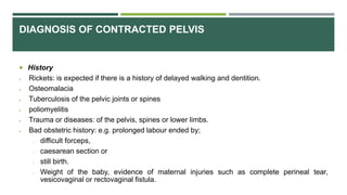 DIAGNOSIS OF CONTRACTED PELVIS
 History
 Rickets: is expected if there is a history of delayed walking and dentition.
 Osteomalacia
 Tuberculosis of the pelvic joints or spines
 poliomyelitis
 Trauma or diseases: of the pelvis, spines or lower limbs.
 Bad obstetric history: e.g. prolonged labour ended by;
o difficult forceps,
o caesarean section or
o still birth.
o Weight of the baby, evidence of maternal injuries such as complete perineal tear,
vesicovaginal or rectovaginal fistula.
 