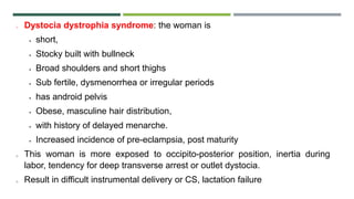 o Dystocia dystrophia syndrome: the woman is
 short,
 Stocky built with bullneck
 Broad shoulders and short thighs
 Sub fertile, dysmenorrhea or irregular periods
 has android pelvis
 Obese, masculine hair distribution,
 with history of delayed menarche.
 Increased incidence of pre-eclampsia, post maturity
o This woman is more exposed to occipito-posterior position, inertia during
labor, tendency for deep transverse arrest or outlet dystocia.
o Result in difficult instrumental delivery or CS, lactation failure
 