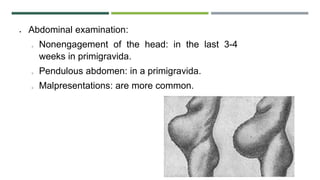  Abdominal examination:
o Nonengagement of the head: in the last 3-4
weeks in primigravida.
o Pendulous abdomen: in a primigravida.
o Malpresentations: are more common.
 