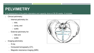 PELVIMETRY
It is assessment of the pelvic diameters and capacity done at 38-39 weeks. It includes:
 Clinical pelvimetry:
o Internal pelvimetry for:
 inlet,
 cavity, and
 outlet.
o External pelvimetry for:
 inlet and
 outlet.
 Imaging pelvimetry:
o X-ray.
o Computed tomography (CT).
o Magnetic resonance imaging (MRI)
 