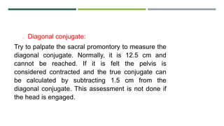 o Diagonal conjugate:
Try to palpate the sacral promontory to measure the
diagonal conjugate. Normally, it is 12.5 cm and
cannot be reached. If it is felt the pelvis is
considered contracted and the true conjugate can
be calculated by subtracting 1.5 cm from the
diagonal conjugate. This assessment is not done if
the head is engaged.
 