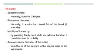  The outlet:
o Subpubic angle:
 Normally, it admits 2 fingers.
o Bituberous diameter:
 Normally, it admits the closed fist of the hand (4
knuckle).
o Mobility of the coccyx.
 by pressing firmly on it while an external hand on it
can determine its mobility.
o Anteroposterior diameter of the outlet:
 from the tip of the sacrum to the inferior edge of the
symphysis.
 
