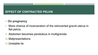 EFFECT OF CONTRACTED PELVIS
 On pregnancy
I. More chance of incarceration of the retroverted gravid uterus in
flat pelvis.
II. Abdomen becomes pendulous in multigravida
III.Malpresentations
IV.Unstable lie
 