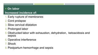  On labor
Increased incidence of:
1. Early rupture of membranes
2. Cord prolapse
3. Slow cervical dilatation
4. Prolonged labor
5. Obstructed labor with exhaustion, dehydration, ketoacidosis and
sepsis
6. Operative interference
7. Shock
8. Postpartum hemorrhage and sepsis
 