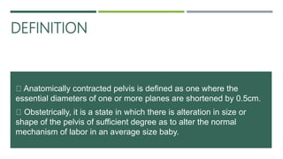 DEFINITION
Anatomically contracted pelvis is defined as one where the
essential diameters of one or more planes are shortened by 0.5cm.
Obstetrically, it is a state in which there is alteration in size or
shape of the pelvis of sufficient degree as to alter the normal
mechanism of labor in an average size baby.
 