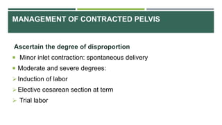MANAGEMENT OF CONTRACTED PELVIS
Ascertain the degree of disproportion
 Minor inlet contraction: spontaneous delivery
 Moderate and severe degrees:
Induction of labor
Elective cesarean section at term
 Trial labor
 