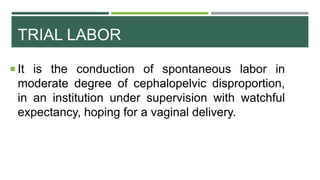 TRIAL LABOR
 It is the conduction of spontaneous labor in
moderate degree of cephalopelvic disproportion,
in an institution under supervision with watchful
expectancy, hoping for a vaginal delivery.
 