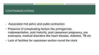 CONTRAINDICATIONS
 Associated mid pelvic and outlet contraction
 Presence of complicating factors like primigarvida,
malpresentation, post maturity, post caesarean pregnancy, pre
eclampsia, medical disorders like heart disease, diabetes, TB etc
 Lack of facilities for caesarean section round the clock
 