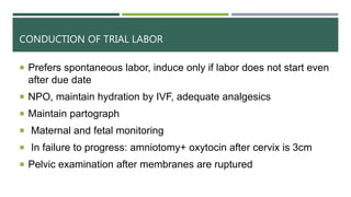 CONDUCTION OF TRIAL LABOR
 Prefers spontaneous labor, induce only if labor does not start even
after due date
 NPO, maintain hydration by IVF, adequate analgesics
 Maintain partograph
 Maternal and fetal monitoring
 In failure to progress: amniotomy+ oxytocin after cervix is 3cm
 Pelvic examination after membranes are ruptured
 
