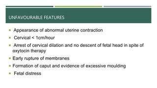 UNFAVOURABLE FEATURES
 Appearance of abnormal uterine contraction
 Cervical < 1cm/hour
 Arrest of cervical dilation and no descent of fetal head in spite of
oxytocin therapy
 Early rupture of membranes
 Formation of caput and evidence of excessive moulding
 Fetal distress
 