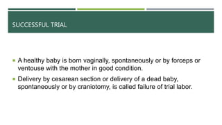 SUCCESSFUL TRIAL
 A healthy baby is born vaginally, spontaneously or by forceps or
ventouse with the mother in good condition.
 Delivery by cesarean section or delivery of a dead baby,
spontaneously or by craniotomy, is called failure of trial labor.
 