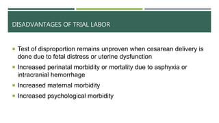 DISADVANTAGES OF TRIAL LABOR
 Test of disproportion remains unproven when cesarean delivery is
done due to fetal distress or uterine dysfunction
 Increased perinatal morbidity or mortality due to asphyxia or
intracranial hemorrhage
 Increased maternal morbidity
 Increased psychological morbidity
 