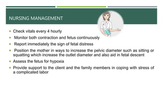 NURSING MANAGEMENT
 Check vitals every 4 hourly
 Monitor both contraction and fetus continuously
 Report immediately the sign of fetal distress
 Position the mother in ways to increase the pelvic diameter such as sitting or
squatting which increase the outlet diameter and also aid in fetal descent
 Assess the fetus for hypoxia
 Provide support to the client and the family members in coping with stress of
a complicated labor
 