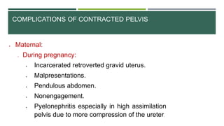 COMPLICATIONS OF CONTRACTED PELVIS
 Maternal:
o During pregnancy:
 Incarcerated retroverted gravid uterus.
 Malpresentations.
 Pendulous abdomen.
 Nonengagement.
 Pyelonephritis especially in high assimilation
pelvis due to more compression of the ureter.
 