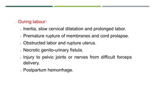 o During labour:
 Inertia, slow cervical dilatation and prolonged labor.
 Premature rupture of membranes and cord prolapse.
 Obstructed labor and rupture uterus.
 Necrotic genito-urinary fistula.
 Injury to pelvic joints or nerves from difficult forceps
delivery.
 Postpartum hemorrhage.
 