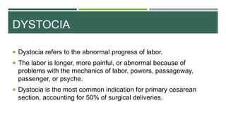 DYSTOCIA
 Dystocia refers to the abnormal progress of labor.
 The labor is longer, more painful, or abnormal because of
problems with the mechanics of labor, powers, passageway,
passenger, or psyche.
 Dystocia is the most common indication for primary cesarean
section, accounting for 50% of surgical deliveries.
 