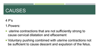 CAUSES
4 P’s
1.Powers:
 uterine contractions that are not sufficiently strong to
cause cervical dilatation and effacement
 Voluntary pushing combined with uterine contractions not
be sufficient to cause descent and expulsion of the fetus.
 